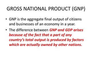 GROSS NATIONAL PRODUCT (GNP)
• GNP is the aggregate final output of citizens
  and businesses of an economy in a year.
• The difference between GNP and GDP arises
  because of the fact that a part of any
  country’s total output is produced by factors
  which are actually owned by other nations.
 