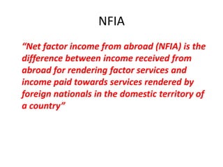 NFIA
“Net factor income from abroad (NFIA) is the
difference between income received from
abroad for rendering factor services and
income paid towards services rendered by
foreign nationals in the domestic territory of
a country”
 