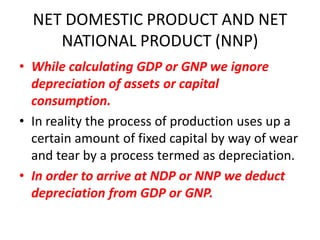 NET DOMESTIC PRODUCT AND NET
     NATIONAL PRODUCT (NNP)
• While calculating GDP or GNP we ignore
  depreciation of assets or capital
  consumption.
• In reality the process of production uses up a
  certain amount of fixed capital by way of wear
  and tear by a process termed as depreciation.
• In order to arrive at NDP or NNP we deduct
  depreciation from GDP or GNP.
 