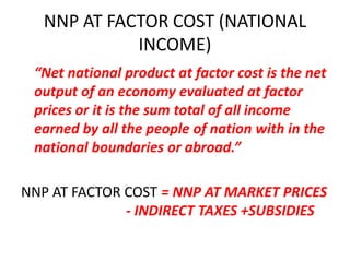 NNP AT FACTOR COST (NATIONAL
             INCOME)
 “Net national product at factor cost is the net
 output of an economy evaluated at factor
 prices or it is the sum total of all income
 earned by all the people of nation with in the
 national boundaries or abroad.”

NNP AT FACTOR COST = NNP AT MARKET PRICES
              - INDIRECT TAXES +SUBSIDIES
 