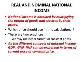 REAL AND NOMINAL NATIONAL
              INCOME
• National income is obtained by multiplying
  the output of goods and services by their
  prices.
• Which price should use in this calculation…?
• There are two practices
  – We may use either current or constant prices.
• All the different concepts of national income
  GDP , GNP, NNP can be expressed in terms of
  current price or constant price.
 