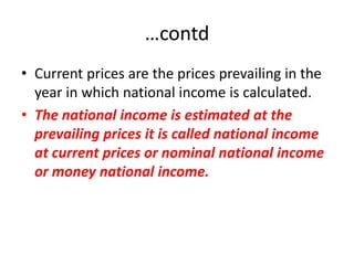 …contd
• Current prices are the prices prevailing in the
  year in which national income is calculated.
• The national income is estimated at the
  prevailing prices it is called national income
  at current prices or nominal national income
  or money national income.
 