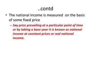 ..contd
• The national income is measured on the basis
  of some fixed price
  – Say price prevailing at a particular point of time
    or by taking a base year it is known as national
    income at constant prices or real national
    income.
 
