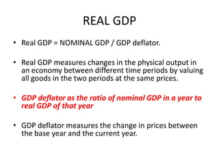 REAL GDP
• Real GDP = NOMINAL GDP / GDP deflator.

• Real GDP measures changes in the physical output in
  an economy between different time periods by valuing
  all goods in the two periods at the same prices.

• GDP deflator as the ratio of nominal GDP in a year to
  real GDP of that year

• GDP deflator measures the change in prices between
  the base year and the current year.
 