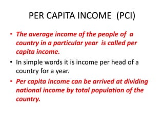 PER CAPITA INCOME (PCI)
• The average income of the people of a
  country in a particular year is called per
  capita income.
• In simple words it is income per head of a
  country for a year.
• Per capita income can be arrived at dividing
  national income by total population of the
  country.
 
