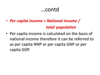 …contd
• Per capita income = National income /
                      total population
• Per capita income is calculated on the basis of
  national income therefore it can be referred to
  as per capita NNP or per capita GNP or per
  capita GDP.
 