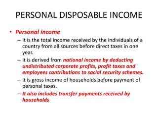 PERSONAL DISPOSABLE INCOME
• Personal income
  – It is the total income received by the individuals of a
    country from all sources before direct taxes in one
    year.
  – It is derived from national income by deducting
    undistributed corporate profits, profit taxes and
    employees contributions to social security schemes.
  – It is gross income of households before payment of
    personal taxes.
  – It also includes transfer payments received by
    households
 
