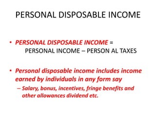 PERSONAL DISPOSABLE INCOME

• PERSONAL DISPOSABLE INCOME =
     PERSONAL INCOME – PERSON AL TAXES

• Personal disposable income includes income
  earned by individuals in any form say
  – Salary, bonus, incentives, fringe benefits and
    other allowances dividend etc.
 