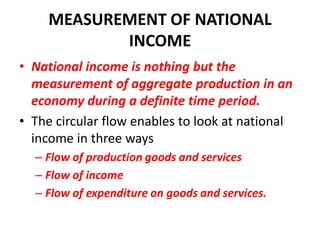 MEASUREMENT OF NATIONAL
            INCOME
• National income is nothing but the
  measurement of aggregate production in an
  economy during a definite time period.
• The circular flow enables to look at national
  income in three ways
  – Flow of production goods and services
  – Flow of income
  – Flow of expenditure on goods and services.
 