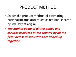 PRODUCT METHOD
• As per the product method of estimating
  national income also called as national income
  by industry of origin.
• The market value of all the goods and
  services produced in the country by all the
  firms across all industries are added up
  together.
 