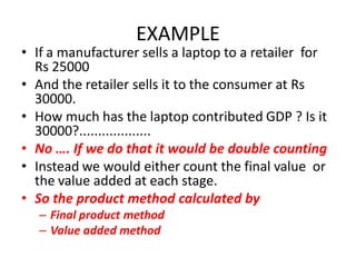 EXAMPLE
• If a manufacturer sells a laptop to a retailer for
  Rs 25000
• And the retailer sells it to the consumer at Rs
  30000.
• How much has the laptop contributed GDP ? Is it
  30000?...................
• No …. If we do that it would be double counting
• Instead we would either count the final value or
  the value added at each stage.
• So the product method calculated by
   – Final product method
   – Value added method
 