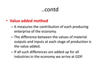 ..contd
• Value added method
  – It measures the contribution of each producing
    enterprise of the economy.
  – The difference between the values of material
    outputs and inputs at each stage of production is
    the value added.
  – If all such differences are added up for all
    industries in the economy we arrive at GDP.
 