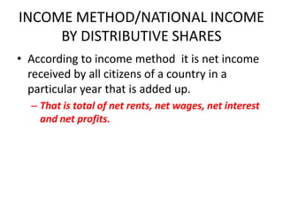 INCOME METHOD/NATIONAL INCOME
     BY DISTRIBUTIVE SHARES
• According to income method it is net income
  received by all citizens of a country in a
  particular year that is added up.
  – That is total of net rents, net wages, net interest
    and net profits.
 