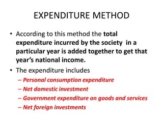 EXPENDITURE METHOD
• According to this method the total
  expenditure incurred by the society in a
  particular year is added together to get that
  year’s national income.
• The expenditure includes
  – Personal consumption expenditure
  – Net domestic investment
  – Government expenditure on goods and services
  – Net foreign investments
 