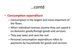 …contd
• Consumption expenditure
  – Consumption is the largest and most important of
    the flows.
  – When individual receives income they can spend it
    on domestic goods/foreign goods and services.
  – They pay taxes and save the rest
  – Personal consumption expenditure refers to
    payments by households for goods and services
 