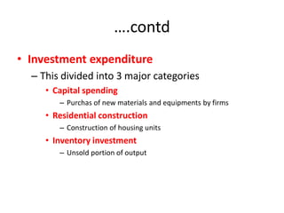 ….contd
• Investment expenditure
  – This divided into 3 major categories
     • Capital spending
        – Purchas of new materials and equipments by firms
     • Residential construction
        – Construction of housing units
     • Inventory investment
        – Unsold portion of output
 