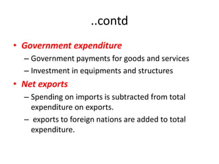 ..contd
• Government expenditure
  – Government payments for goods and services
  – Investment in equipments and structures
• Net exports
  – Spending on imports is subtracted from total
    expenditure on exports.
  – exports to foreign nations are added to total
    expenditure.
 