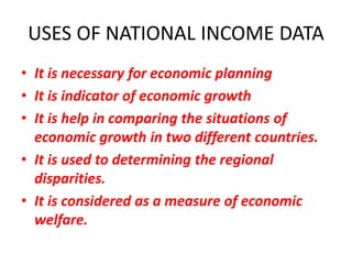 USES OF NATIONAL INCOME DATA
• It is necessary for economic planning
• It is indicator of economic growth
• It is help in comparing the situations of
  economic growth in two different countries.
• It is used to determining the regional
  disparities.
• It is considered as a measure of economic
  welfare.
 