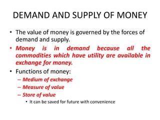 DEMAND AND SUPPLY OF MONEY
• The value of money is governed by the forces of
  demand and supply.
• Money is in demand because all the
  commodities which have utility are available in
  exchange for money.
• Functions of money:
  – Medium of exchange
  – Measure of value
  – Store of value
     • It can be saved for future with convenience
 