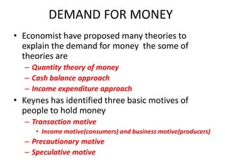 DEMAND FOR MONEY
• Economist have proposed many theories to
  explain the demand for money the some of
  theories are
  – Quantity theory of money
  – Cash balance approach
  – Income expenditure approach
• Keynes has identified three basic motives of
  people to hold money
  – Transaction motive
     • Income motive(consumers) and business motive(producers)
  – Precautionary motive
  – Speculative motive
 