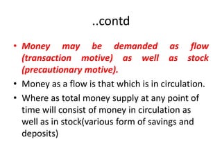 ..contd
• Money may be demanded as flow
  (transaction motive) as well as stock
  (precautionary motive).
• Money as a flow is that which is in circulation.
• Where as total money supply at any point of
  time will consist of money in circulation as
  well as in stock(various form of savings and
  deposits)
 