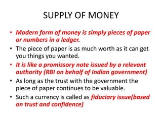 SUPPLY OF MONEY
• Modern form of money is simply pieces of paper
  or numbers in a ledger.
• The piece of paper is as much worth as it can get
  you things you wanted.
• It is like a promissory note issued by a relevant
  authority (RBI on behalf of Indian government)
• As long as the trust with the government the
  piece of paper continues to be valuable.
• Such a currency is called as fiduciary issue(based
  on trust and confidence)
 