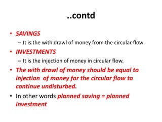 ..contd
• SAVINGS
  – It is the with drawl of money from the circular flow
• INVESTMENTS
  – It is the injection of money in circular flow.
• The with drawl of money should be equal to
  injection of money for the circular flow to
  continue undisturbed.
• In other words planned saving = planned
  investment
 