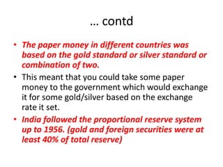 … contd
• The paper money in different countries was
  based on the gold standard or silver standard or
  combination of two.
• This meant that you could take some paper
  money to the government which would exchange
  it for some gold/silver based on the exchange
  rate it set.
• India followed the proportional reserve system
  up to 1956. (gold and foreign securities were at
  least 40% of total reserve)
 