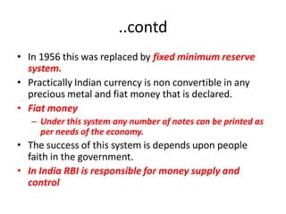 ..contd
• In 1956 this was replaced by fixed minimum reserve
  system.
• Practically Indian currency is non convertible in any
  precious metal and fiat money that is declared.
• Fiat money
   – Under this system any number of notes can be printed as
     per needs of the economy.
• The success of this system is depends upon people
  faith in the government.
• In India RBI is responsible for money supply and
  control
 