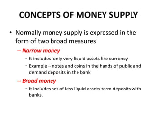 CONCEPTS OF MONEY SUPPLY
• Normally money supply is expressed in the
  form of two broad measures
  – Narrow money
     • It includes only very liquid assets like currency
     • Example – notes and coins in the hands of public and
       demand deposits in the bank
  – Broad money
     • It includes set of less liquid assets term deposits with
       banks.
 