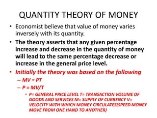 QUANTITY THEORY OF MONEY
• Economist believe that value of money varies
  inversely with its quantity.
• The theory asserts that any given percentage
  increase and decrease in the quantity of money
  will lead to the same percentage decrease or
  increase in the general price level.
• Initially the theory was based on the following
  – MV = PT
  – P = MV/T
     • P= GENERAL PRICE LEVEL T= TRANSACTION VOLUME OF
       GOODS AND SERVICES M= SUPPLY OF CURRENCY V=
       VELOCITY WITH WHICH MONEY CIRCULATES(SPEED MONEY
       MOVE FROM ONE HAND TO ANOTHER)
 