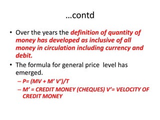 …contd
• Over the years the definition of quantity of
  money has developed as inclusive of all
  money in circulation including currency and
  debit.
• The formula for general price level has
  emerged.
  – P= (MV + M’ V’)/T
  – M’ = CREDIT MONEY (CHEQUES) V’= VELOCITY OF
    CREDIT MONEY
 