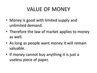 VALUE OF MONEY
• Money is good with limited supply and
  unlimited demand.
• Therefore the law of market applies to money
  as well.
• As long as people want money it will remain
  valuable.
• If money cannot buy anything it is just a
  useless piece of paper.
 