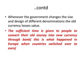 ..contd
• Whenever the government changes the size
  and design of different denominations the old
  currency losses value.
• The sufficient time is given to people to
  convert their old money into new currency
  through bank( this is what happened in
  Europe when countries switched over to
  euro)
 