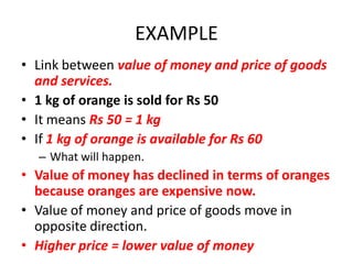 EXAMPLE
• Link between value of money and price of goods
  and services.
• 1 kg of orange is sold for Rs 50
• It means Rs 50 = 1 kg
• If 1 kg of orange is available for Rs 60
  – What will happen.
• Value of money has declined in terms of oranges
  because oranges are expensive now.
• Value of money and price of goods move in
  opposite direction.
• Higher price = lower value of money
 