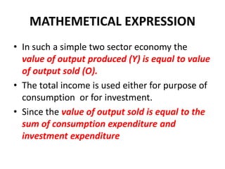 MATHEMETICAL EXPRESSION
• In such a simple two sector economy the
  value of output produced (Y) is equal to value
  of output sold (O).
• The total income is used either for purpose of
  consumption or for investment.
• Since the value of output sold is equal to the
  sum of consumption expenditure and
  investment expenditure
 