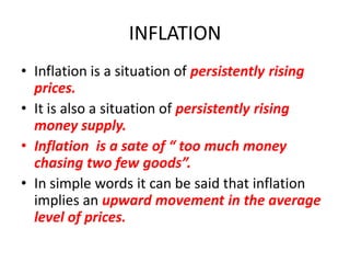 INFLATION
• Inflation is a situation of persistently rising
  prices.
• It is also a situation of persistently rising
  money supply.
• Inflation is a sate of “ too much money
  chasing two few goods”.
• In simple words it can be said that inflation
  implies an upward movement in the average
  level of prices.
 