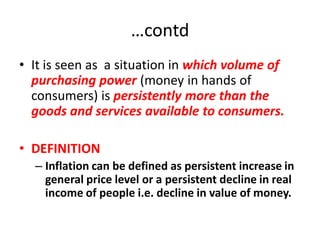 …contd
• It is seen as a situation in which volume of
  purchasing power (money in hands of
  consumers) is persistently more than the
  goods and services available to consumers.

• DEFINITION
  – Inflation can be defined as persistent increase in
    general price level or a persistent decline in real
    income of people i.e. decline in value of money.
 