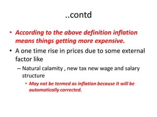 ..contd
• According to the above definition inflation
  means things getting more expensive.
• A one time rise in prices due to some external
  factor like
  – Natural calamity , new tax new wage and salary
    structure
     • May not be termed as inflation because it will be
       automatically corrected.
 