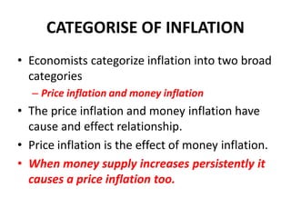 CATEGORISE OF INFLATION
• Economists categorize inflation into two broad
  categories
  – Price inflation and money inflation
• The price inflation and money inflation have
  cause and effect relationship.
• Price inflation is the effect of money inflation.
• When money supply increases persistently it
  causes a price inflation too.
 
