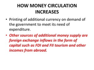 HOW MONEY CIRCULATION
           INCREASES
• Printing of additional currency on demand of
  the government to meet its need of
  expenditure.
• Other sources of additional money supply are
  foreign exchange inflows in the form of
  capital such as FDI and FII tourism and other
  incomes from abroad.
 