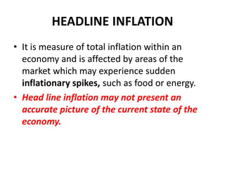 HEADLINE INFLATION
• It is measure of total inflation within an
  economy and is affected by areas of the
  market which may experience sudden
  inflationary spikes, such as food or energy.
• Head line inflation may not present an
  accurate picture of the current state of the
  economy.
 