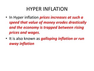 HYPER INFLATION
• In Hyper inflation prices increases at such a
  speed that value of money erodes drastically
  and the economy is trapped between rising
  prices and wages.
• It is also known as galloping inflation or run
  away inflation
 