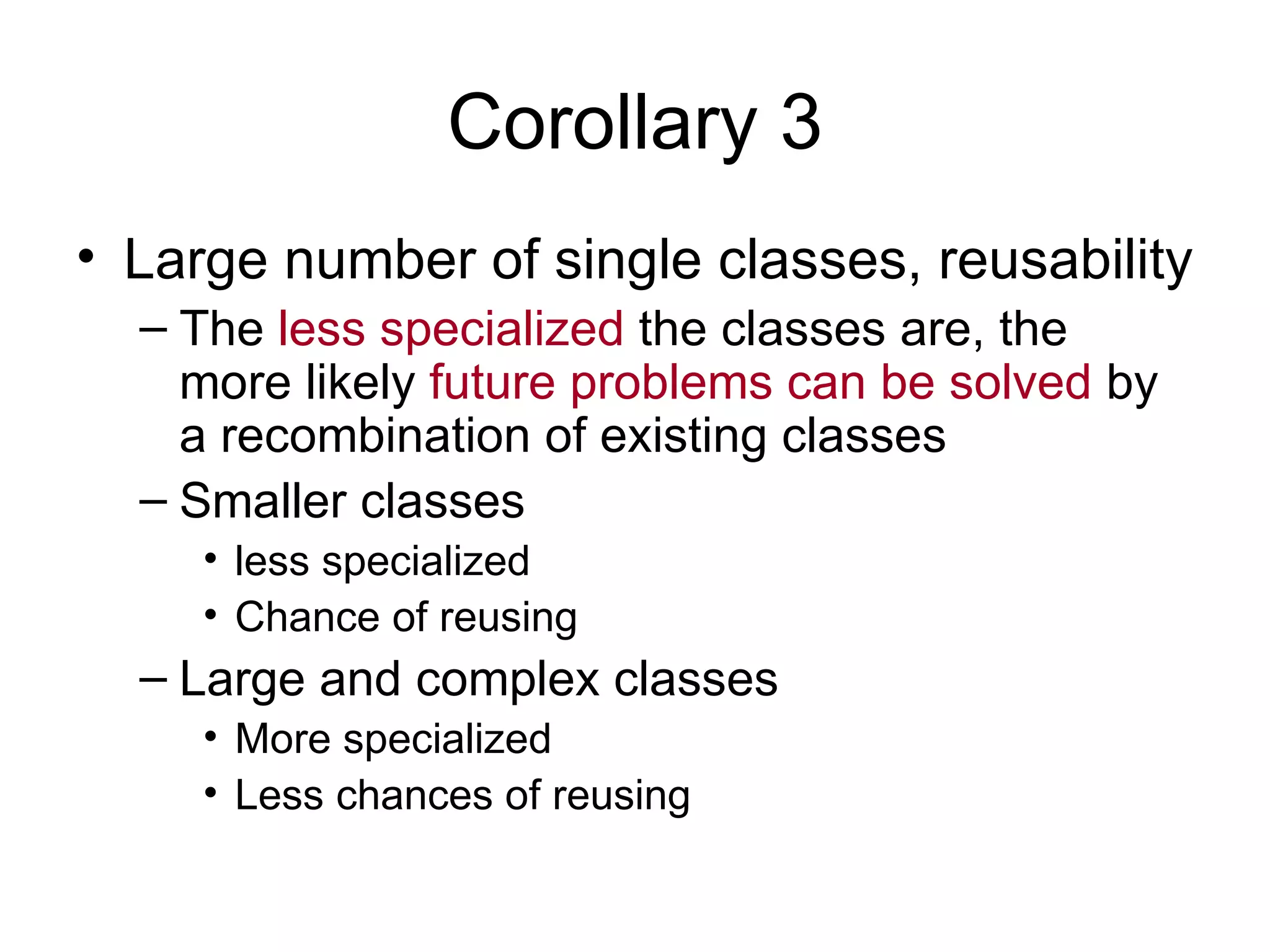 Corollary 3
• Large number of single classes, reusability
  – The less specialized the classes are, the
    more likely future problems can be solved by
    a recombination of existing classes
  – Smaller classes
     • less specialized
     • Chance of reusing
  – Large and complex classes
     • More specialized
     • Less chances of reusing
 
