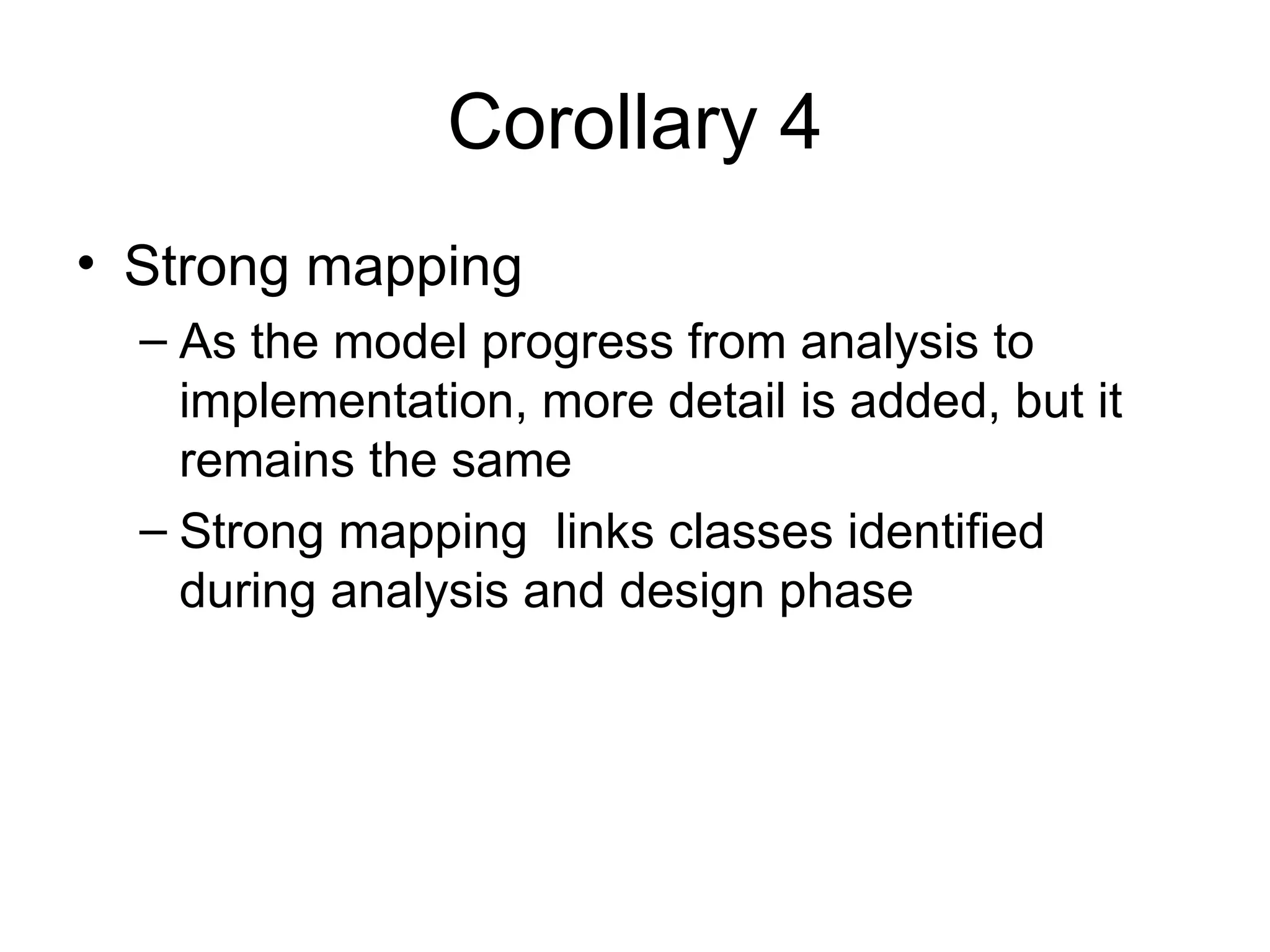 Corollary 4
• Strong mapping
  – As the model progress from analysis to
    implementation, more detail is added, but it
    remains the same
  – Strong mapping links classes identified
    during analysis and design phase
 