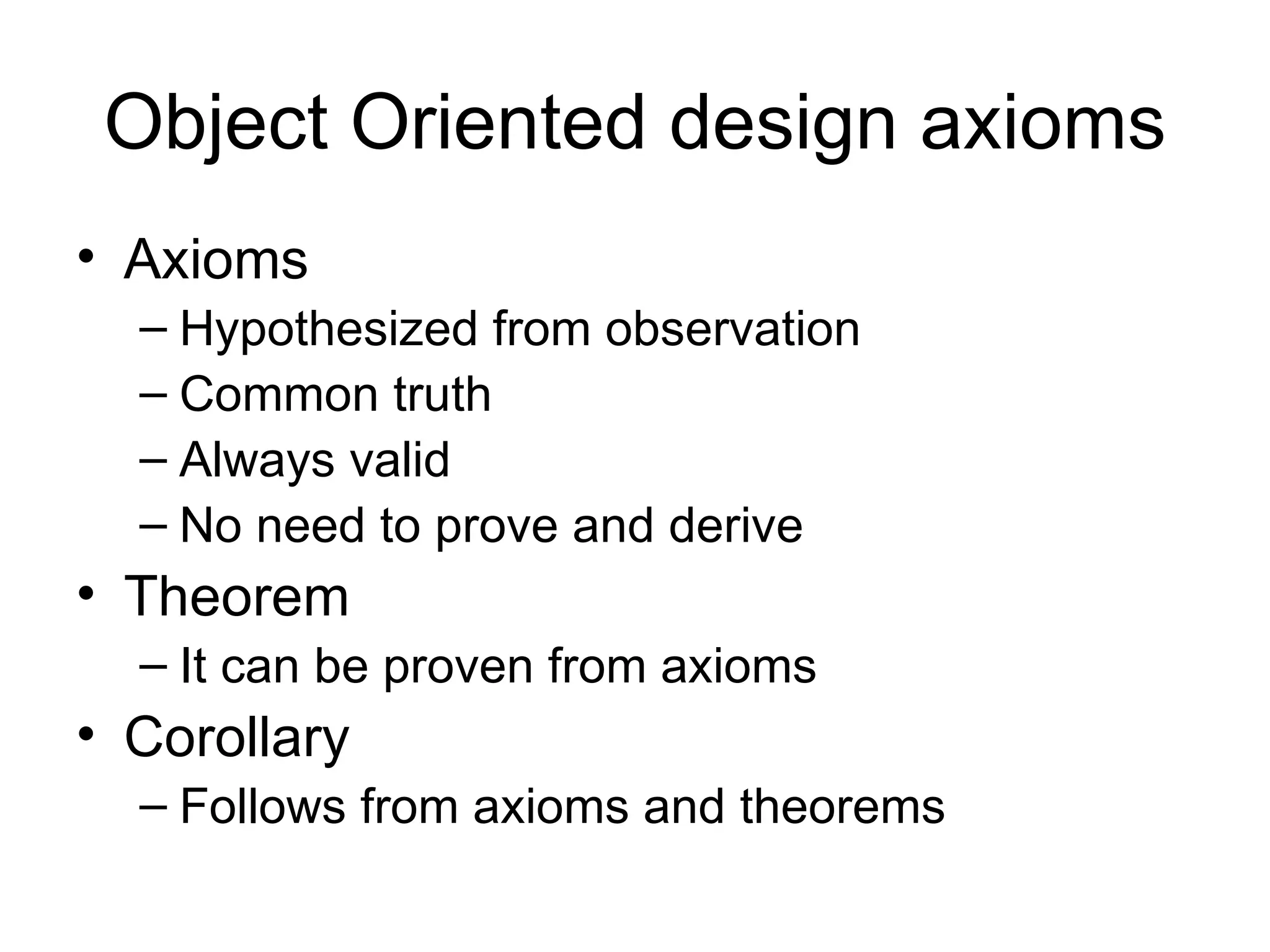 Object Oriented design axioms
• Axioms
  – Hypothesized from observation
  – Common truth
  – Always valid
  – No need to prove and derive
• Theorem
  – It can be proven from axioms
• Corollary
  – Follows from axioms and theorems
 