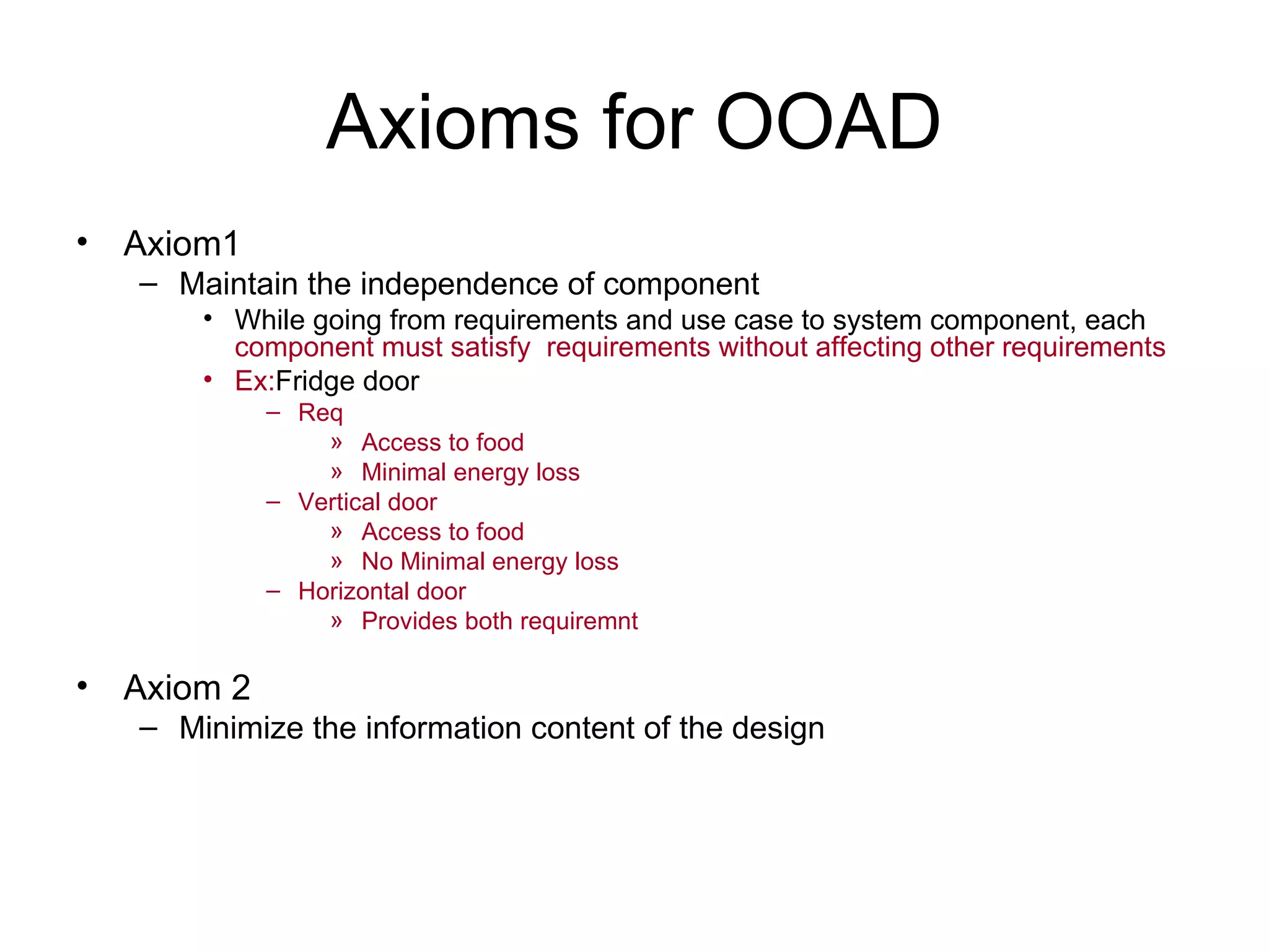 Axioms for OOAD
• Axiom1
   – Maintain the independence of component
       • While going from requirements and use case to system component, each
         component must satisfy requirements without affecting other requirements
       • Ex:Fridge door
            – Req
                » Access to food
                » Minimal energy loss
            – Vertical door
                » Access to food
                » No Minimal energy loss
            – Horizontal door
                » Provides both requiremnt

• Axiom 2
   – Minimize the information content of the design
 