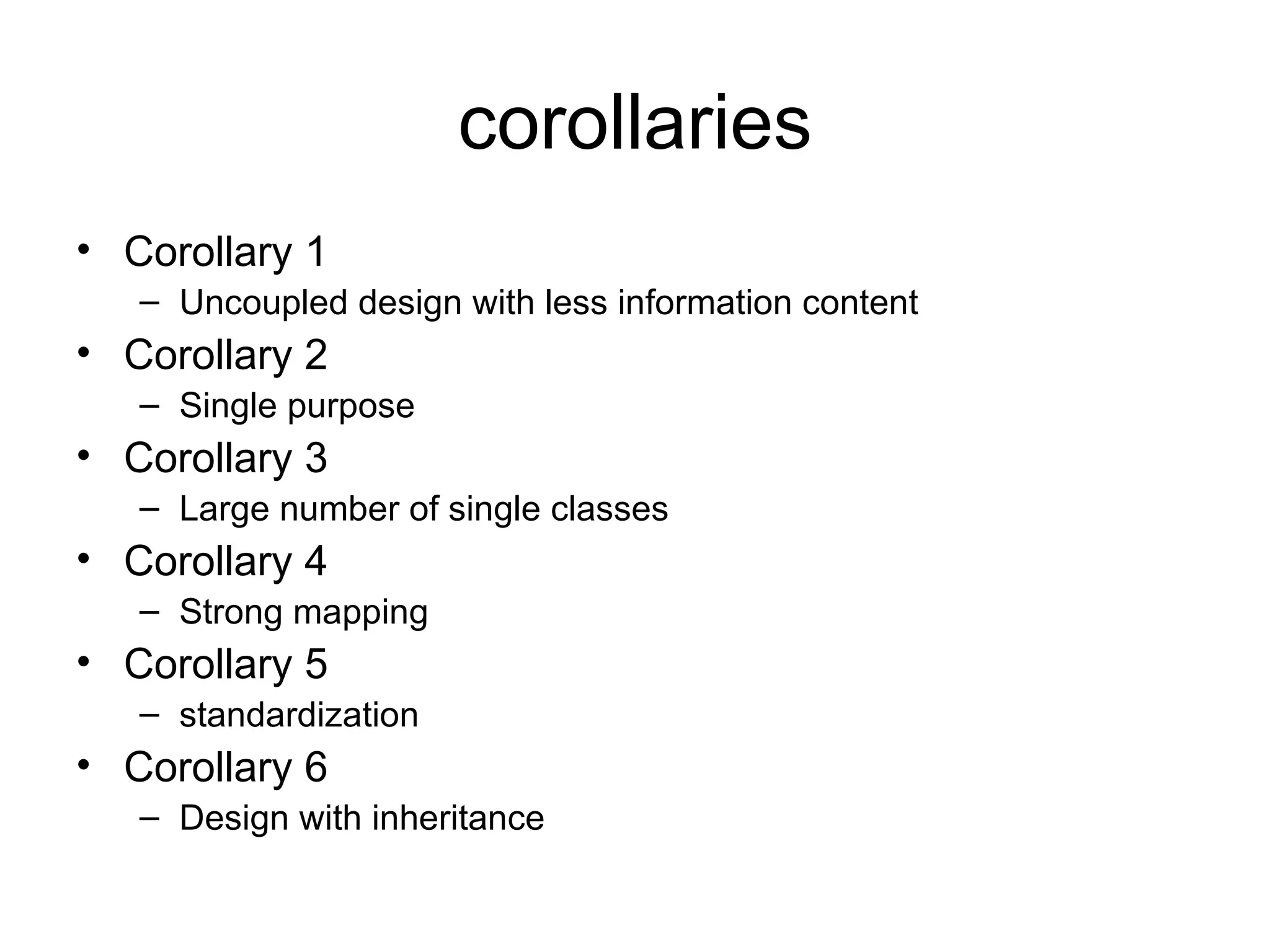 corollaries
• Corollary 1
   – Uncoupled design with less information content
• Corollary 2
   – Single purpose
• Corollary 3
   – Large number of single classes
• Corollary 4
   – Strong mapping
• Corollary 5
   – standardization
• Corollary 6
   – Design with inheritance
 
