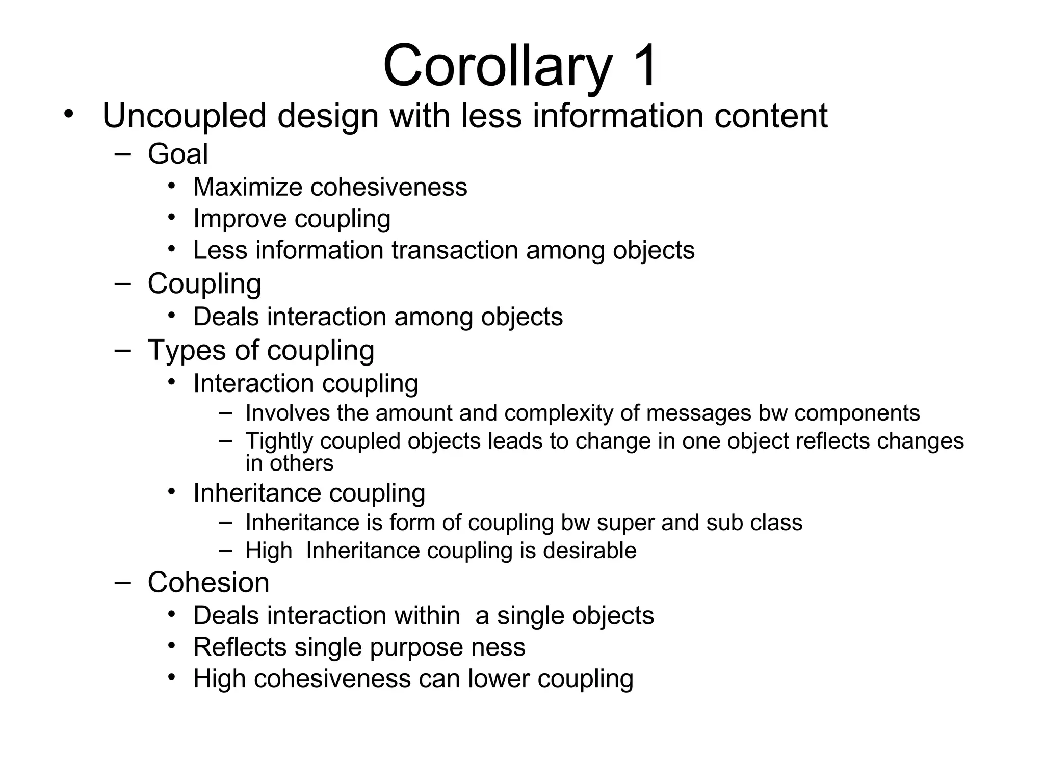 Corollary 1
• Uncoupled design with less information content
   – Goal
      • Maximize cohesiveness
      • Improve coupling
      • Less information transaction among objects
   – Coupling
      • Deals interaction among objects
   – Types of coupling
      • Interaction coupling
            – Involves the amount and complexity of messages bw components
            – Tightly coupled objects leads to change in one object reflects changes
              in others
      • Inheritance coupling
            – Inheritance is form of coupling bw super and sub class
            – High Inheritance coupling is desirable
   – Cohesion
      • Deals interaction within a single objects
      • Reflects single purpose ness
      • High cohesiveness can lower coupling
 