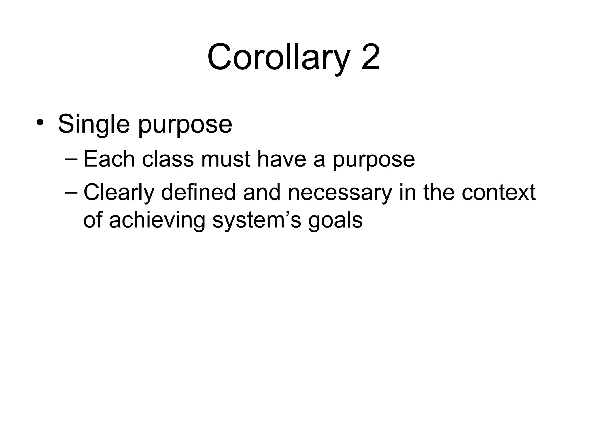 Corollary 2
• Single purpose
  – Each class must have a purpose
  – Clearly defined and necessary in the context
    of achieving system’s goals
 